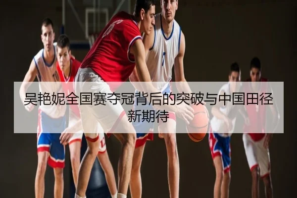吴艳妮全国赛夺冠背后的突破与中国田径新期待