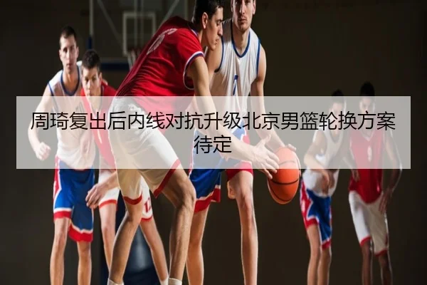 周琦复出后内线对抗升级北京男篮轮换方案待定