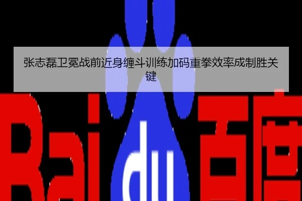 张志磊卫冕战前近身缠斗训练加码重拳效率成制胜关键