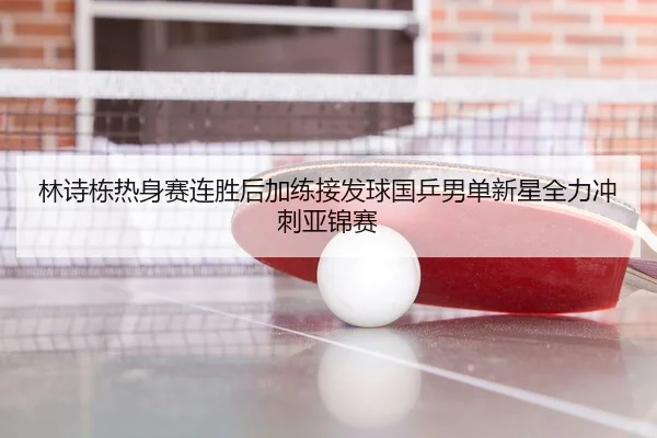 林诗栋热身赛连胜后加练接发球国乒男单新星全力冲刺亚锦赛
