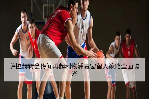 萨拉赫转会传闻再起利物浦夏窗留人策略全面曝光